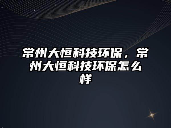 常州大恒科技環(huán)保，常州大恒科技環(huán)保怎么樣