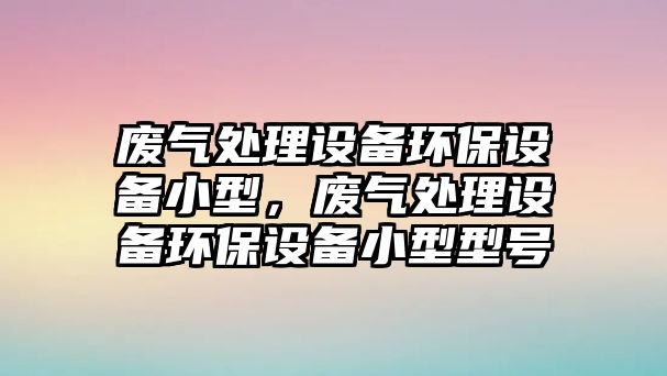廢氣處理設備環(huán)保設備小型，廢氣處理設備環(huán)保設備小型型號