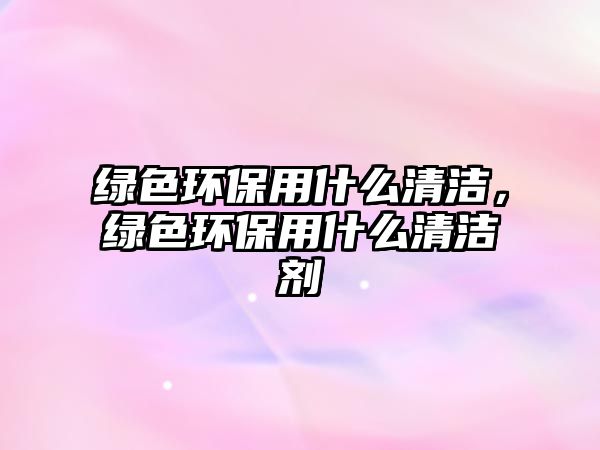 綠色環(huán)保用什么清潔，綠色環(huán)保用什么清潔劑