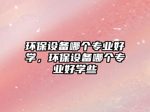 環(huán)保設(shè)備哪個專業(yè)好學(xué)，環(huán)保設(shè)備哪個專業(yè)好學(xué)些