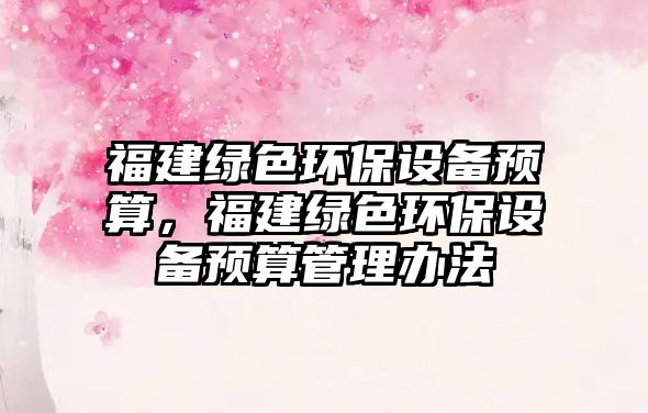 福建綠色環(huán)保設(shè)備預(yù)算，福建綠色環(huán)保設(shè)備預(yù)算管理辦法