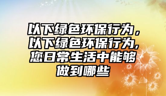 以下綠色環(huán)保行為，以下綠色環(huán)保行為,您日常生活中能夠做到哪些