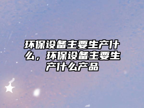 環(huán)保設(shè)備主要生產(chǎn)什么，環(huán)保設(shè)備主要生產(chǎn)什么產(chǎn)品