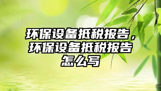 環(huán)保設(shè)備抵稅報告，環(huán)保設(shè)備抵稅報告怎么寫