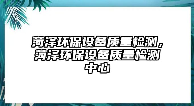 菏澤環(huán)保設(shè)備質(zhì)量檢測，菏澤環(huán)保設(shè)備質(zhì)量檢測中心