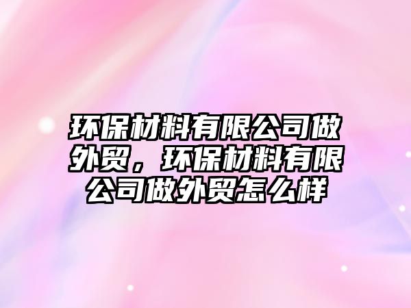 環(huán)保材料有限公司做外貿(mào)，環(huán)保材料有限公司做外貿(mào)怎么樣