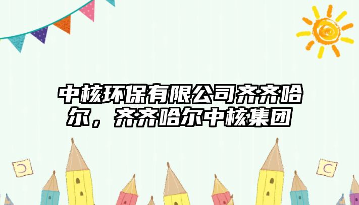中核環(huán)保有限公司齊齊哈爾，齊齊哈爾中核集團(tuán)