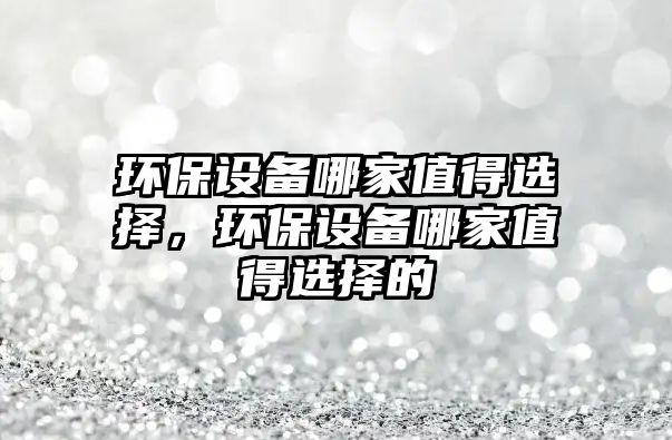環(huán)保設(shè)備哪家值得選擇，環(huán)保設(shè)備哪家值得選擇的