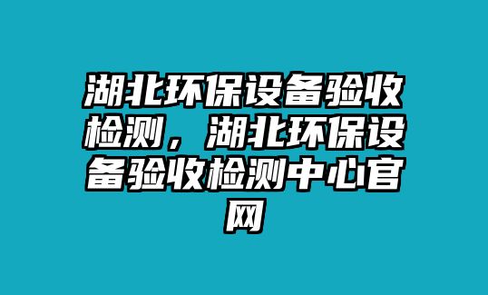 湖北環(huán)保設(shè)備驗(yàn)收檢測，湖北環(huán)保設(shè)備驗(yàn)收檢測中心官網(wǎng)