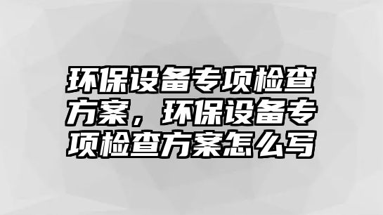 環(huán)保設(shè)備專項檢查方案，環(huán)保設(shè)備專項檢查方案怎么寫