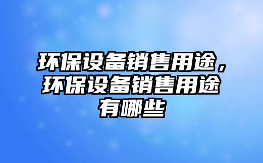 環(huán)保設(shè)備銷售用途，環(huán)保設(shè)備銷售用途有哪些