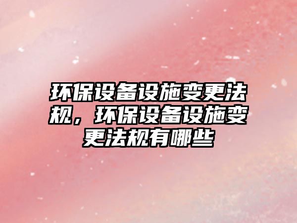 環(huán)保設(shè)備設(shè)施變更法規(guī)，環(huán)保設(shè)備設(shè)施變更法規(guī)有哪些