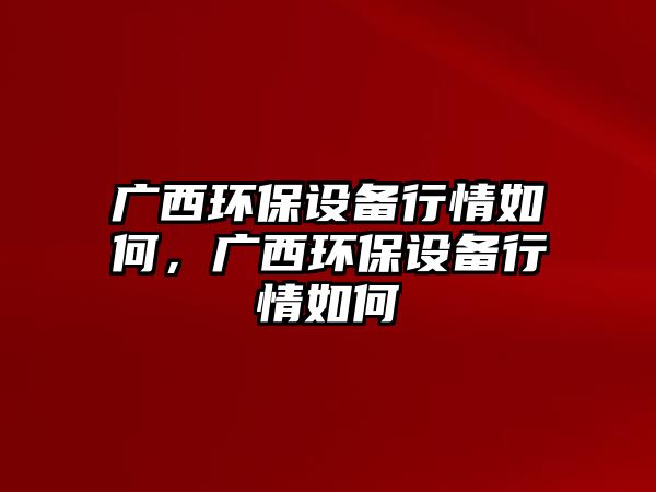 廣西環(huán)保設(shè)備行情如何，廣西環(huán)保設(shè)備行情如何