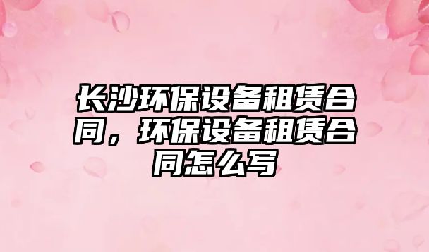 長沙環(huán)保設(shè)備租賃合同，環(huán)保設(shè)備租賃合同怎么寫