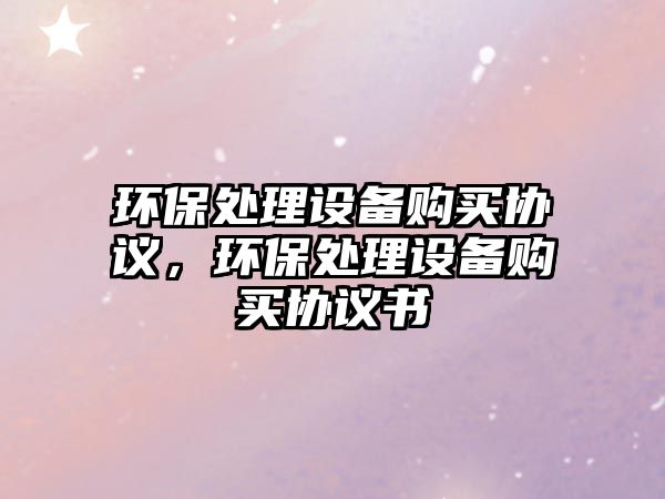 環(huán)保處理設(shè)備購買協(xié)議，環(huán)保處理設(shè)備購買協(xié)議書