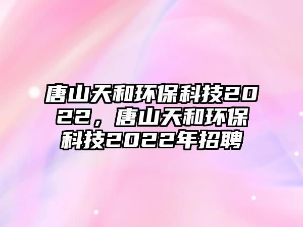 唐山天和環(huán)?？萍?022，唐山天和環(huán)?？萍?022年招聘