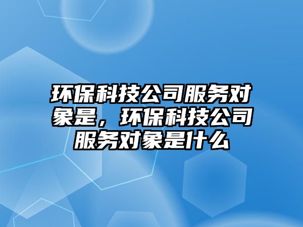 環(huán)?？萍脊痉?wù)對象是，環(huán)保科技公司服務(wù)對象是什么