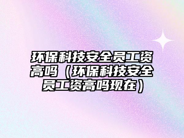 環(huán)?？萍及踩珕T工資高嗎（環(huán)保科技安全員工資高嗎現(xiàn)在）