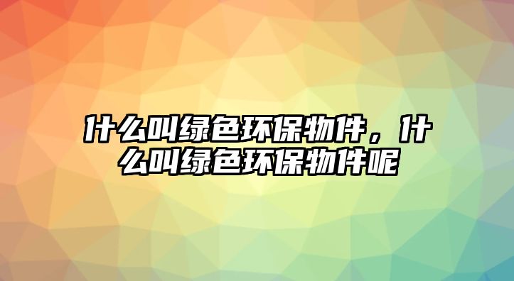 什么叫綠色環(huán)保物件，什么叫綠色環(huán)保物件呢