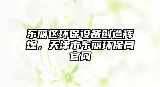 東麗區(qū)環(huán)保設(shè)備創(chuàng)造輝煌，天津市東麗環(huán)保局官網(wǎng)
