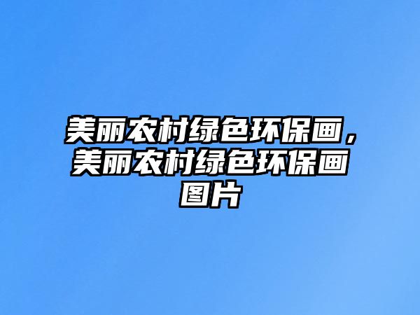 美麗農(nóng)村綠色環(huán)保畫，美麗農(nóng)村綠色環(huán)保畫圖片