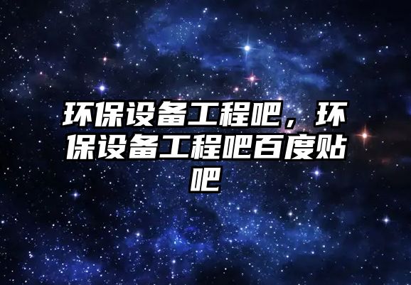 環(huán)保設(shè)備工程吧，環(huán)保設(shè)備工程吧百度貼吧