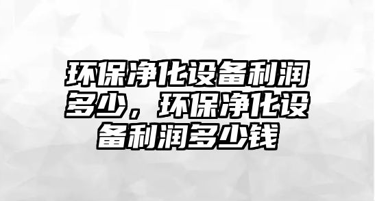 環(huán)保凈化設(shè)備利潤(rùn)多少，環(huán)保凈化設(shè)備利潤(rùn)多少錢(qián)