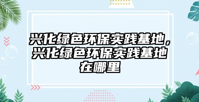 興化綠色環(huán)保實(shí)踐基地，興化綠色環(huán)保實(shí)踐基地在哪里