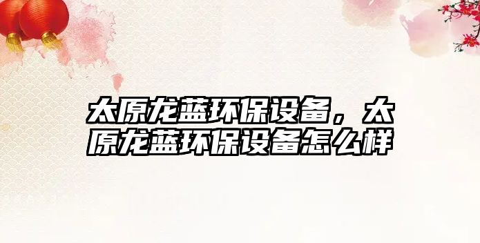 太原龍藍環(huán)保設(shè)備，太原龍藍環(huán)保設(shè)備怎么樣