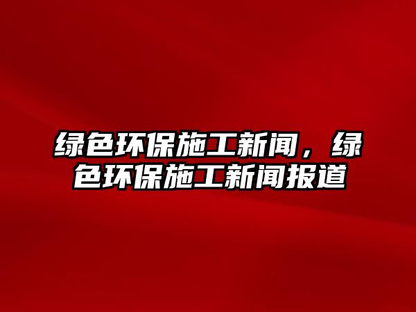 綠色環(huán)保施工新聞，綠色環(huán)保施工新聞報(bào)道