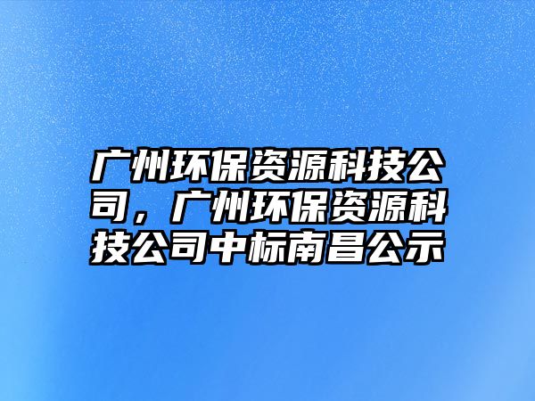 廣州環(huán)保資源科技公司，廣州環(huán)保資源科技公司中標(biāo)南昌公示