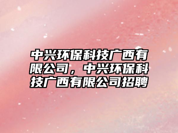 中興環(huán)?？萍紡V西有限公司，中興環(huán)?？萍紡V西有限公司招聘