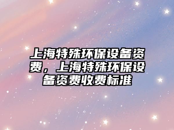 上海特殊環(huán)保設(shè)備資費，上海特殊環(huán)保設(shè)備資費收費標準