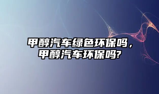 甲醇汽車綠色環(huán)保嗎，甲醇汽車環(huán)保嗎?