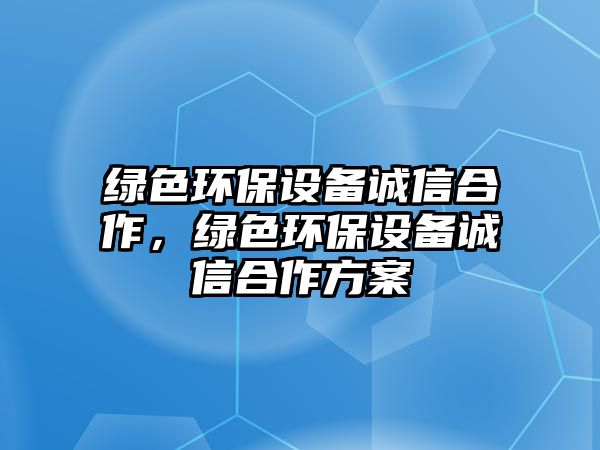 綠色環(huán)保設(shè)備誠(chéng)信合作，綠色環(huán)保設(shè)備誠(chéng)信合作方案