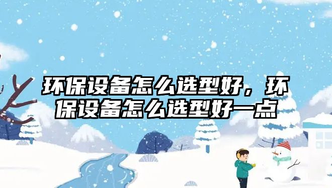 環(huán)保設備怎么選型好，環(huán)保設備怎么選型好一點