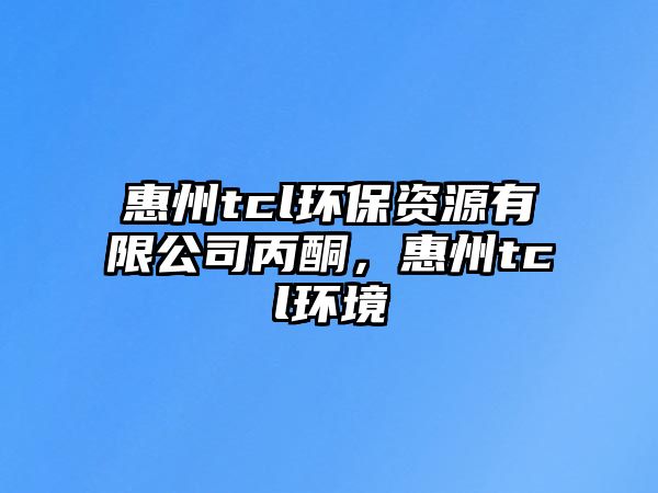 惠州tcl環(huán)保資源有限公司丙酮，惠州tcl環(huán)境