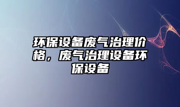 環(huán)保設(shè)備廢氣治理價(jià)格，廢氣治理設(shè)備環(huán)保設(shè)備
