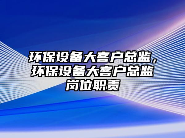 環(huán)保設備大客戶總監(jiān)，環(huán)保設備大客戶總監(jiān)崗位職責