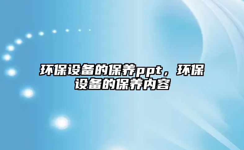 環(huán)保設(shè)備的保養(yǎng)ppt，環(huán)保設(shè)備的保養(yǎng)內(nèi)容