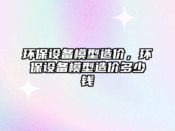 環(huán)保設備模型造價，環(huán)保設備模型造價多少錢
