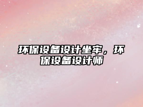 環(huán)保設(shè)備設(shè)計(jì)坐牢，環(huán)保設(shè)備設(shè)計(jì)師