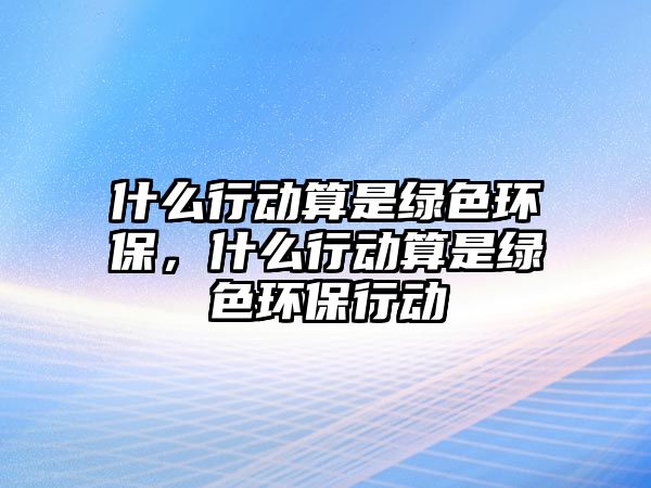 什么行動(dòng)算是綠色環(huán)保，什么行動(dòng)算是綠色環(huán)保行動(dòng)