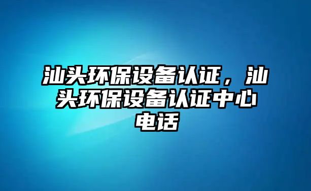 汕頭環(huán)保設(shè)備認(rèn)證，汕頭環(huán)保設(shè)備認(rèn)證中心電話