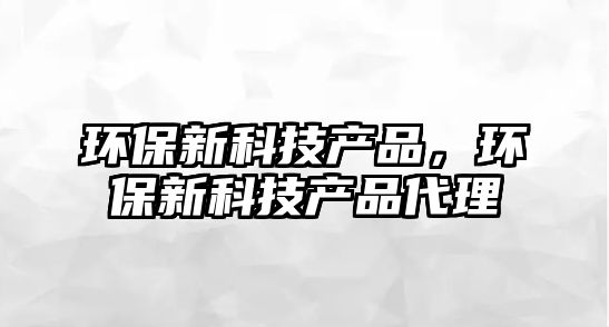 環(huán)保新科技產(chǎn)品，環(huán)保新科技產(chǎn)品代理