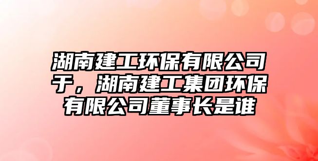 湖南建工環(huán)保有限公司于，湖南建工集團(tuán)環(huán)保有限公司董事長(zhǎng)是誰
