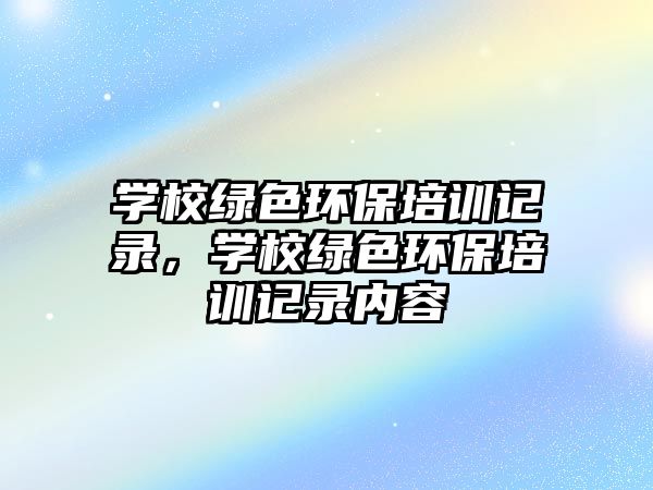學校綠色環(huán)保培訓記錄，學校綠色環(huán)保培訓記錄內(nèi)容