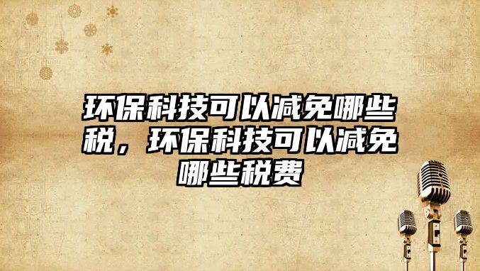 環(huán)?？萍伎梢詼p免哪些稅，環(huán)?？萍伎梢詼p免哪些稅費