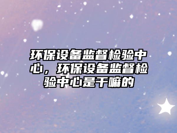 環(huán)保設(shè)備監(jiān)督檢驗(yàn)中心，環(huán)保設(shè)備監(jiān)督檢驗(yàn)中心是干嘛的