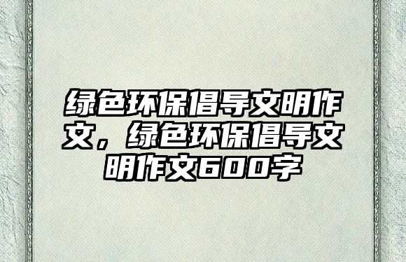 綠色環(huán)保倡導(dǎo)文明作文，綠色環(huán)保倡導(dǎo)文明作文600字